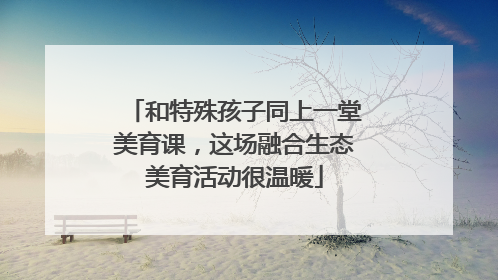 和特殊孩子同上一堂美育课，这场融合生态美育活动很温暖